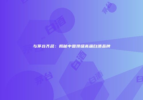 与茅台齐名：揭秘中国顶级高端白酒品牌