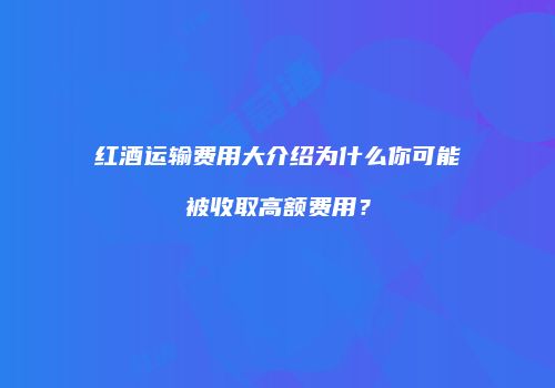 红酒运输费用大介绍为什么你可能被收取高额费用？