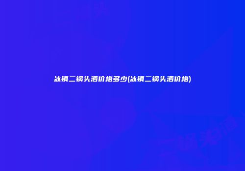 冰镇二锅头酒价格多少(冰镇二锅头酒价格)