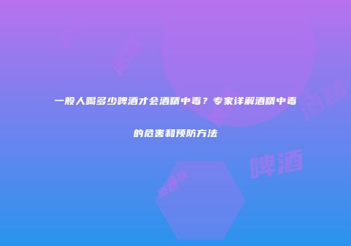 一般人喝多少啤酒才会酒精中毒？专家详解酒精中毒的危害和预防方法