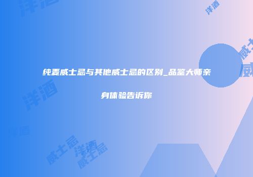 纯麦威士忌与其他威士忌的区别_品鉴大师亲身体验告诉你