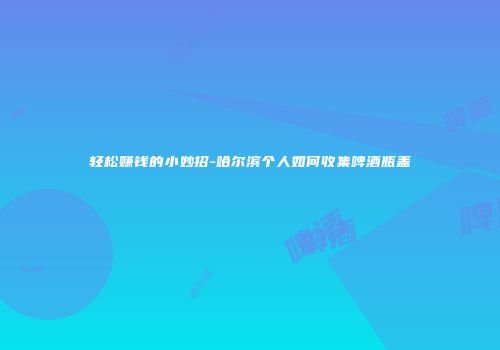 轻松赚钱的小妙招-哈尔滨个人如何收集啤酒瓶盖