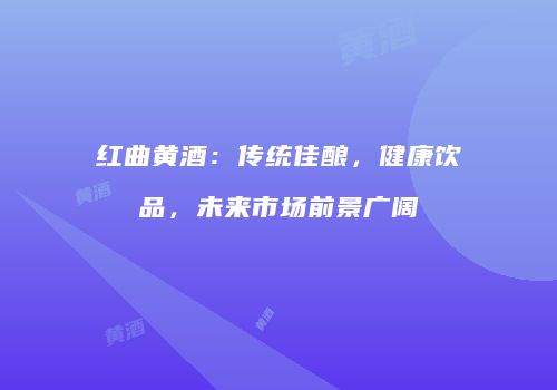红曲黄酒：传统佳酿，健康饮品，未来市场前景广阔