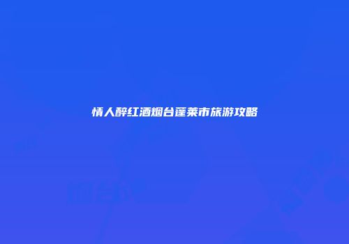 情人醉红酒烟台蓬莱市旅游攻略