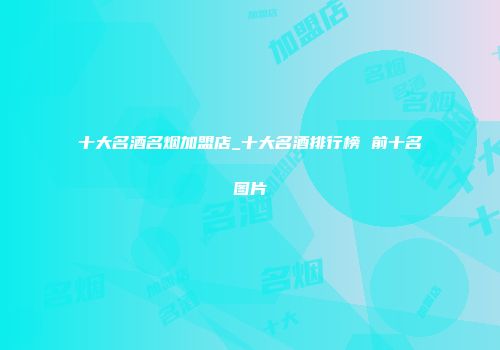 十大名酒名烟加盟店_十大名酒排行榜 前十名图片