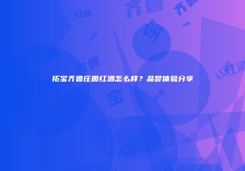 拓宝齐鲁庄园红酒怎么样？品尝体验分享