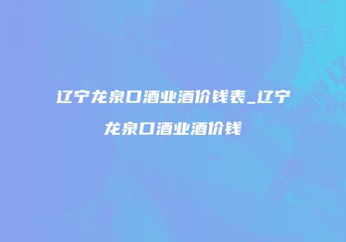 辽宁龙泉口酒业酒价钱表_辽宁龙泉口酒业酒价钱