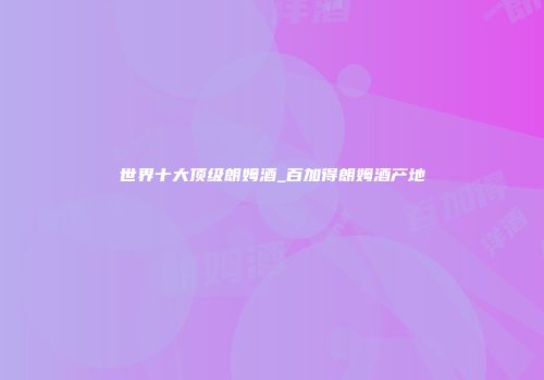 世界十大顶级朗姆酒_百加得朗姆酒产地