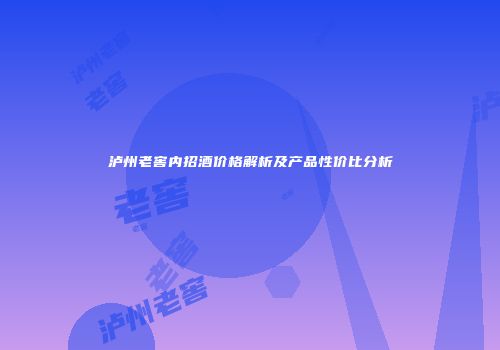 泸州老窖内招酒价格解析及产品性价比分析