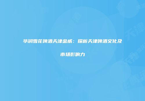 华润雪花啤酒天津金威：探析天津啤酒文化及市场影响力