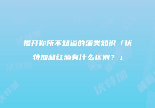 揭开你所不知道的酒类知识「伏特加和红酒有什么区别？」