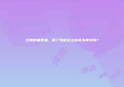 过期的黑啤酒，喝了可能会让你成为单身狗？