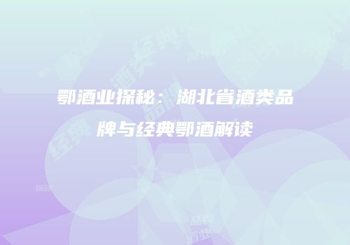 鄂酒业探秘：湖北省酒类品牌与经典鄂酒解读