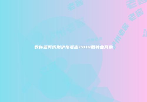 教你如何辨别泸州老窖2018版特曲真伪