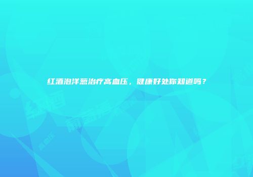 红酒泡洋葱治疗高血压，健康好处你知道吗？