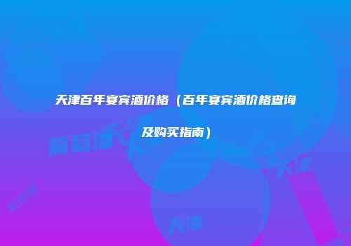 天津百年宴宾酒价格（百年宴宾酒价格查询及购买指南）