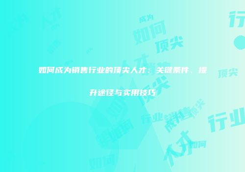 如何成为销售行业的顶尖人才：关键条件、提升途径与实用技巧