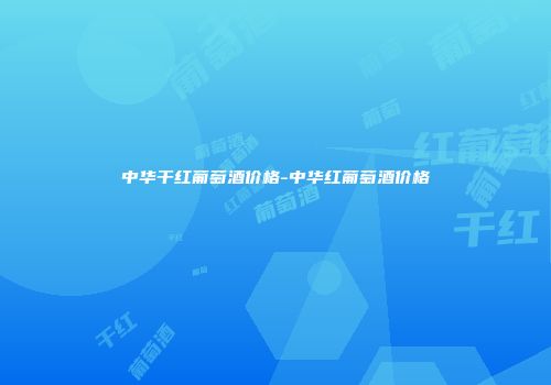 中华干红葡萄酒价格-中华红葡萄酒价格