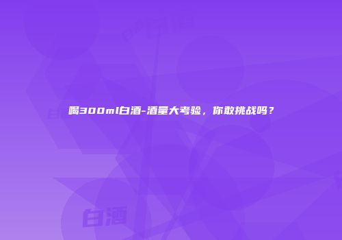 喝300ml白酒-酒量大考验，你敢挑战吗？