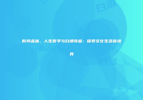 时尚品味、人生哲学与白酒收藏：探索文化生活新境界