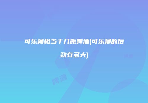 可乐桶相当于几瓶啤酒(可乐桶的后劲有多大)