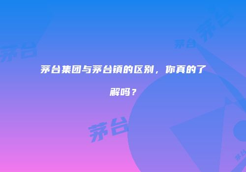 茅台集团与茅台镇的区别，你真的了解吗？