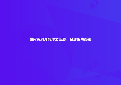 如何辨别真假海之蓝酒：全面鉴别指南