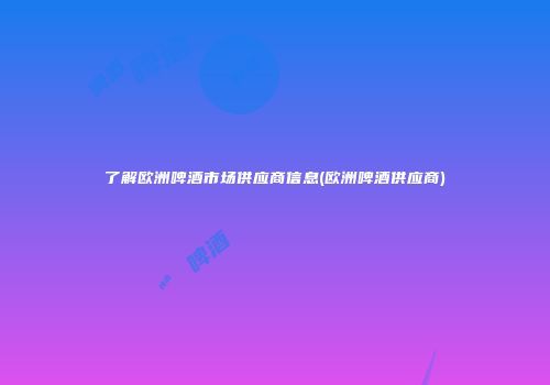 了解欧洲啤酒市场供应商信息(欧洲啤酒供应商)