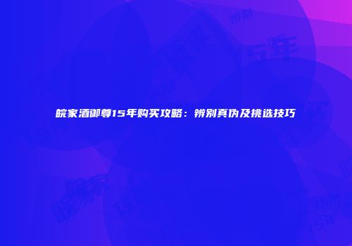 皖家酒御尊15年购买攻略：辨别真伪及挑选技巧