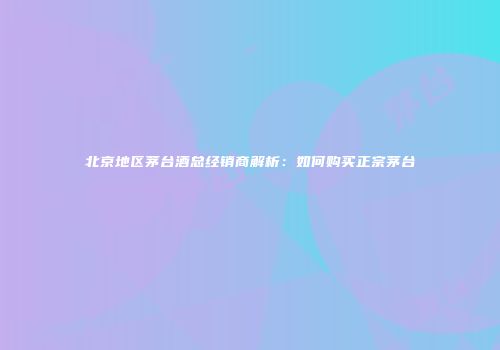 北京地区茅台酒总经销商解析：如何购买正宗茅台