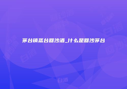 茅台镇蒸台回沙酒_什么是回沙茅台