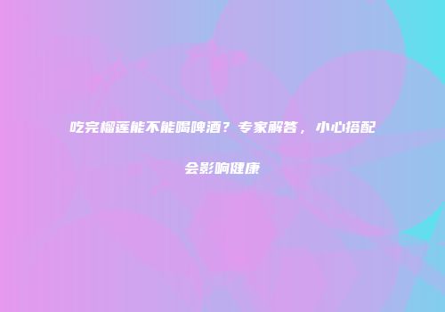 吃完榴莲能不能喝啤酒？专家解答，小心搭配会影响健康