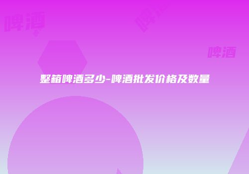 整箱啤酒多少-啤酒批发价格及数量