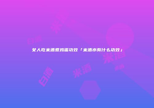 女人吃米酒煮鸡蛋功效「米酒水有什么功效」