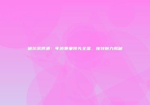 哈尔滨啤酒：年消费量领先全国，独特魅力揭秘