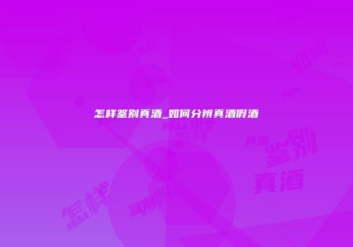 怎样鉴别真酒_如何分辨真酒假酒