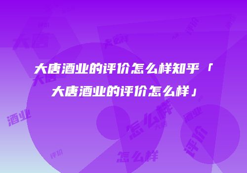 大唐酒业的评价怎么样知乎「大唐酒业的评价怎么样」