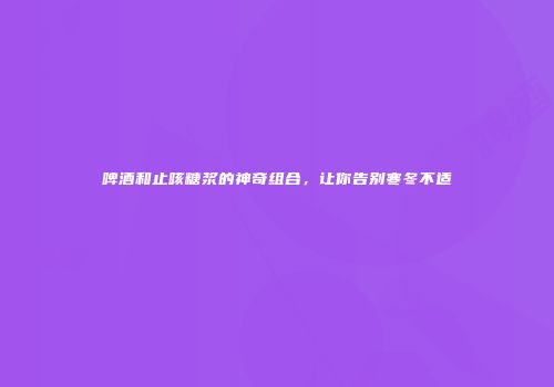 啤酒和止咳糖浆的神奇组合，让你告别寒冬不适