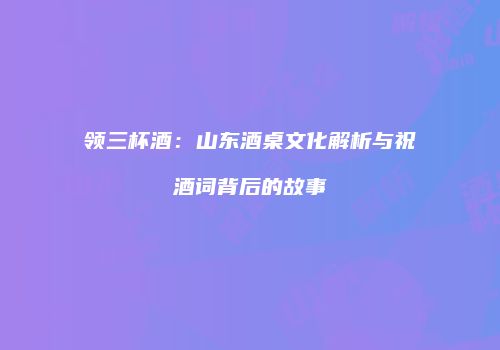 领三杯酒：山东酒桌文化解析与祝酒词背后的故事