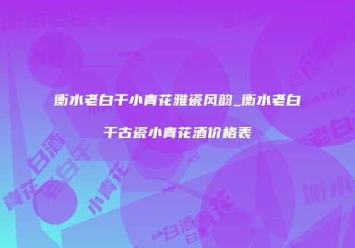 衡水老白干小青花雅瓷风韵_衡水老白干古瓷小青花酒价格表