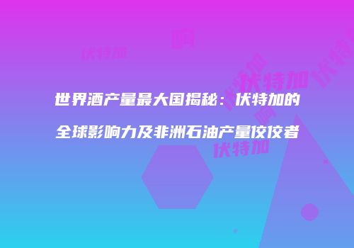 世界酒产量最大国揭秘：伏特加的全球影响力及非洲石油产量佼佼者