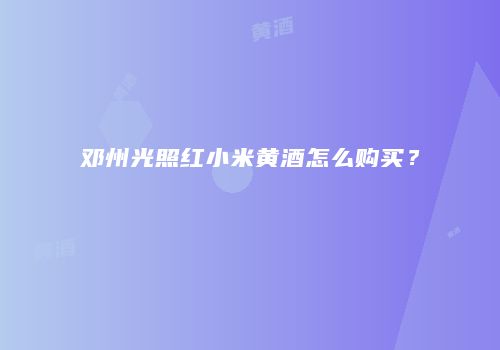 邓州光照红小米黄酒怎么购买？