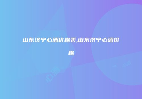 山东济宁心酒价格表,山东济宁心酒价格