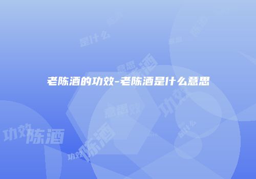 老陈酒的功效-老陈酒是什么意思