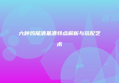 六种鸡尾酒基酒特点解析与搭配艺术