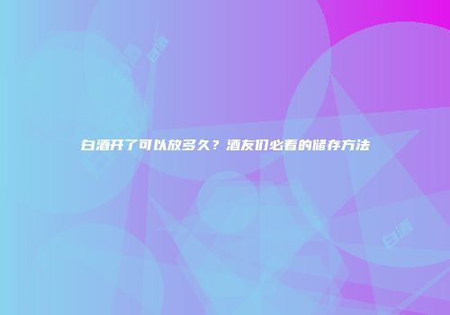 白酒开了可以放多久？酒友们必看的储存方法