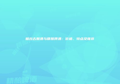 烟台古酿酒与精酿啤酒：价格、特点及推荐