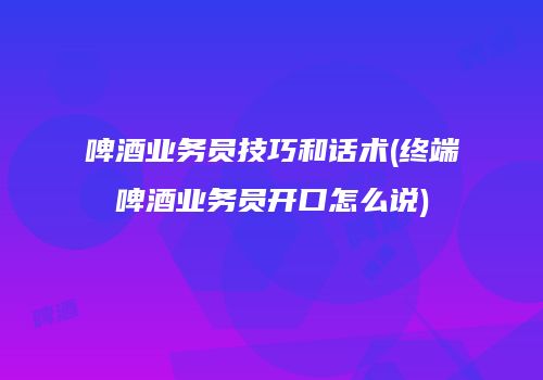 啤酒业务员技巧和话术(终端啤酒业务员开口怎么说)