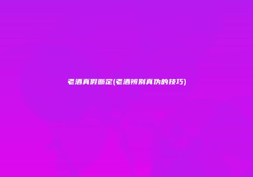 老酒真假断定(老酒辨别真伪的技巧)