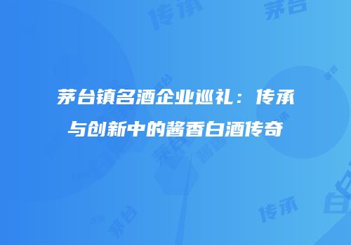 茅台镇名酒企业巡礼：传承与创新中的酱香白酒传奇